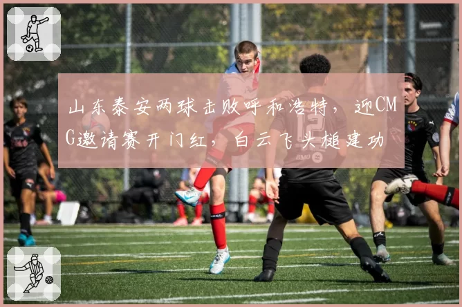 山东泰安两球击败呼和浩特,迎CMG邀请赛开门红,白云飞头槌建功