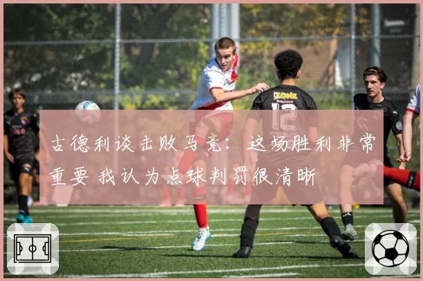 古德利谈击败马竞:这场胜利非常重要 我认为点球判罚很清晰