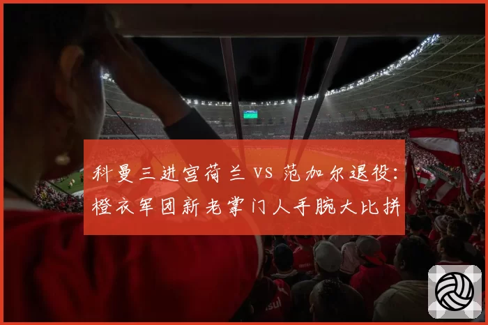 科曼三进宫荷兰 vs 范加尔退役：橙衣军团新老掌门人手腕大比拼