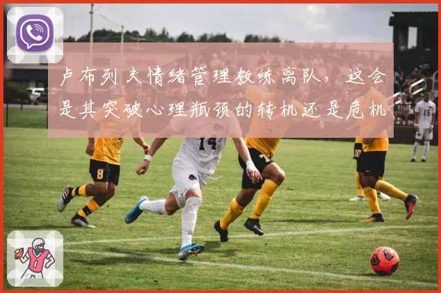 卢布列夫情绪管理教练离队，这会是其突破心理瓶颈的转机还是危机？