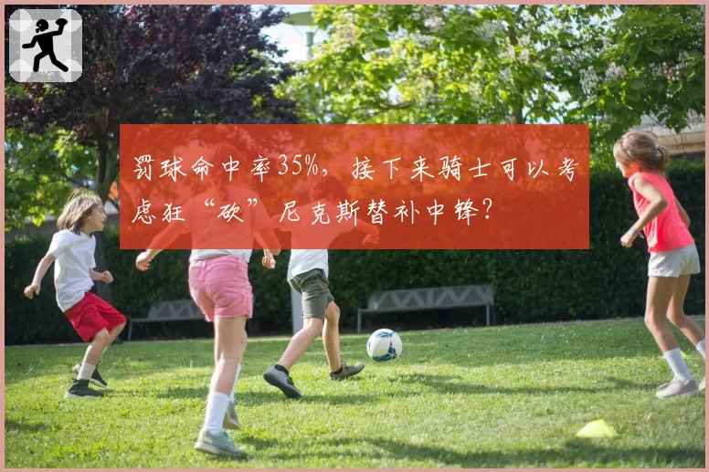 罚球命中率35%,接下来骑士可以考虑狂“砍”尼克斯替补中锋?