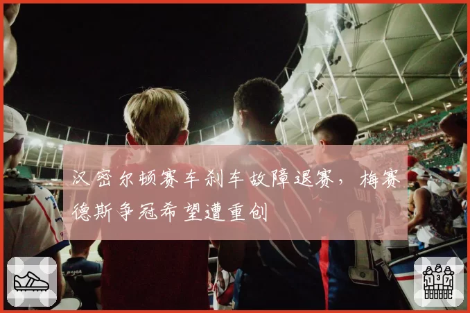汉密尔顿赛车刹车故障退赛,梅赛德斯争冠希望遭重创