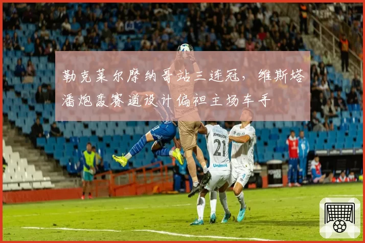 勒克莱尔摩纳哥站三连冠，维斯塔潘炮轰赛道设计偏袒主场车手