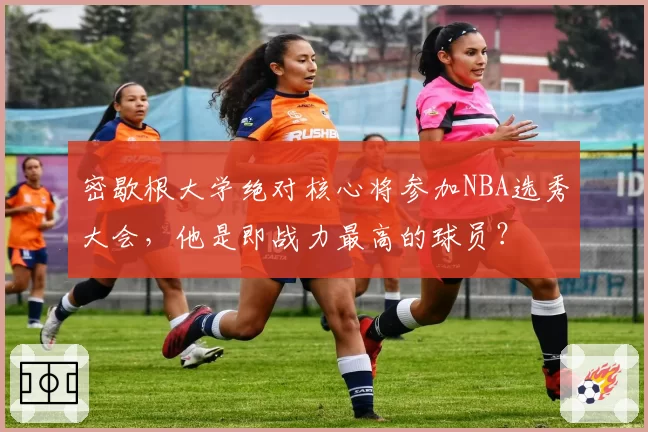 密歇根大学绝对核心将参加NBA选秀大会，他是即战力最高的球员？