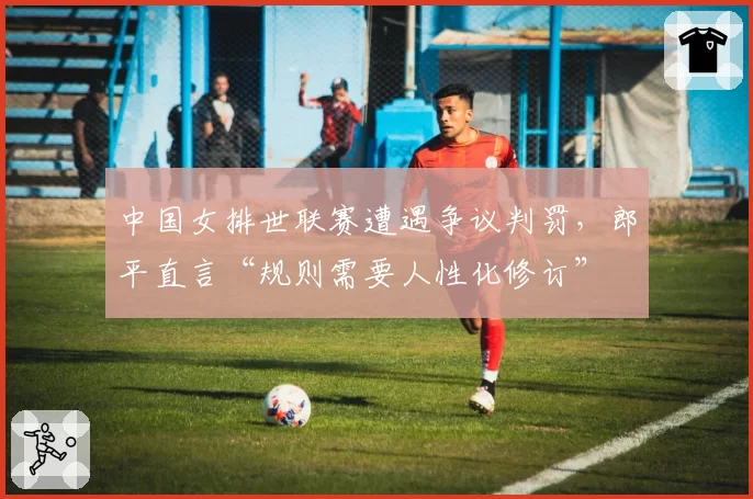 中国女排世联赛遭遇争议判罚，郎平直言“规则需要人性化修订”