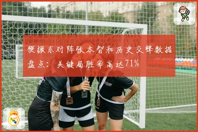 樊振东对阵张本智和历史交锋数据盘点：关键局胜率高达71%