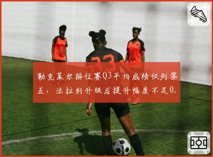 勒克莱尔排位赛Q3平均成绩仅列第五，法拉利升级后提升幅度不足0.05秒