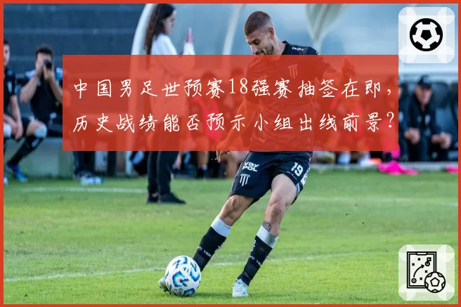 中国男足世预赛18强赛抽签在即,历史战绩能否预示小组出线前景?