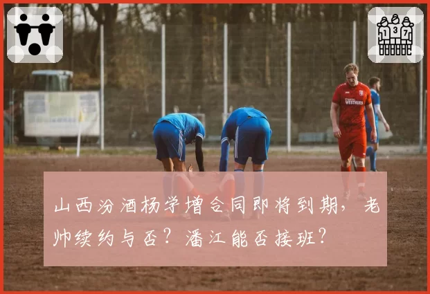 山西汾酒杨学增合同即将到期,老帅续约与否?潘江能否接班?