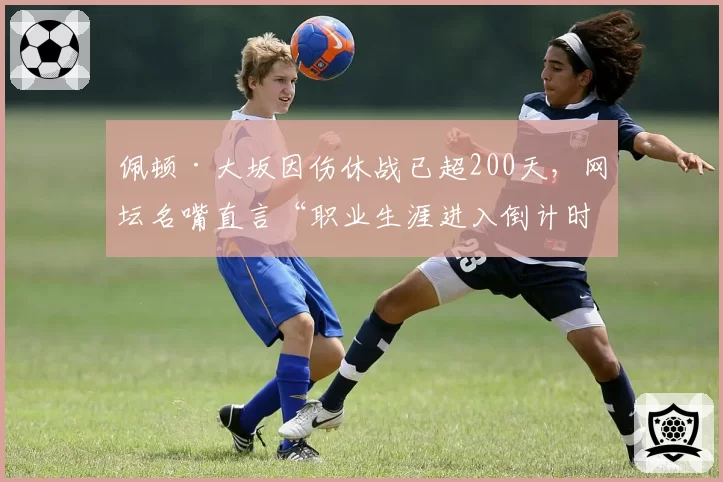 佩顿·大坂因伤休战已超200天,网坛名嘴直言“职业生涯进入倒计时”