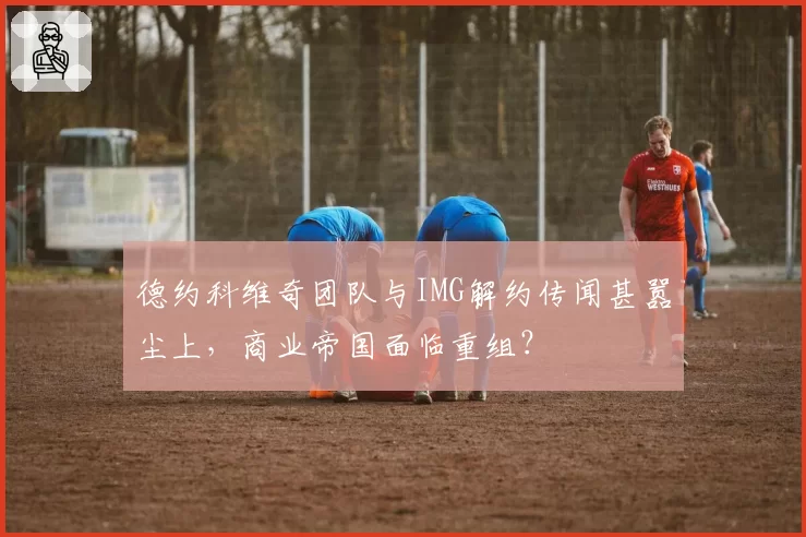 德约科维奇团队与IMG解约传闻甚嚣尘上，商业帝国面临重组？