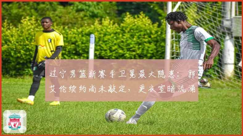 辽宁男篮新赛季卫冕最大隐患:郭艾伦续约尚未敲定,更衣室暗流涌动