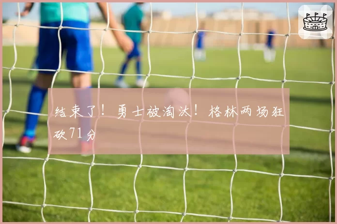 结束了！勇士被淘汰！格林两场狂砍71分