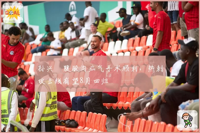 孙兴慜腹股沟疝气手术顺利,热刺攻击线有望8月回归