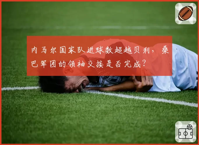 内马尔国家队进球数超越贝利，桑巴军团的领袖交接是否完成？