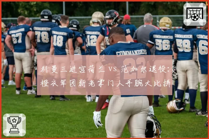 科曼三进宫荷兰 vs 范加尔退役：橙衣军团新老掌门人手腕大比拼