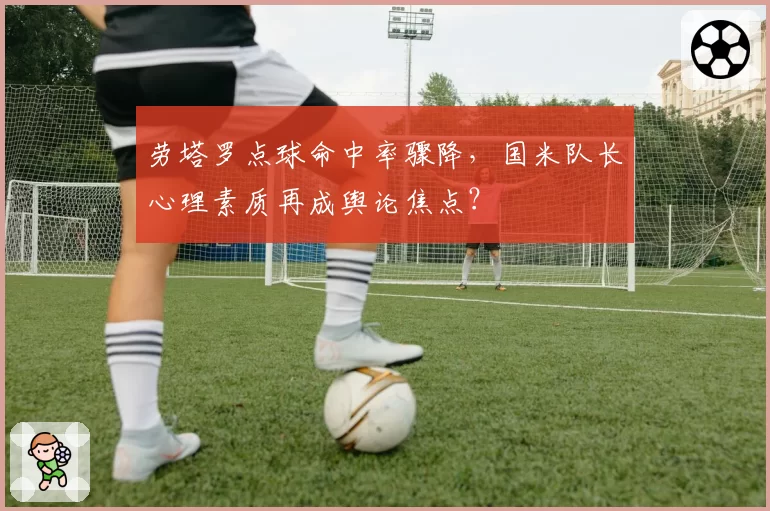 劳塔罗点球命中率骤降，国米队长心理素质再成舆论焦点？