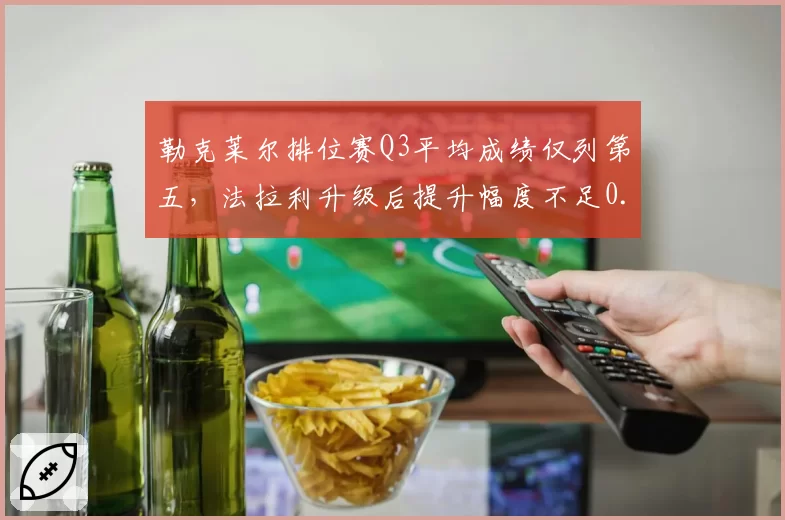 勒克莱尔排位赛Q3平均成绩仅列第五，法拉利升级后提升幅度不足0.05秒