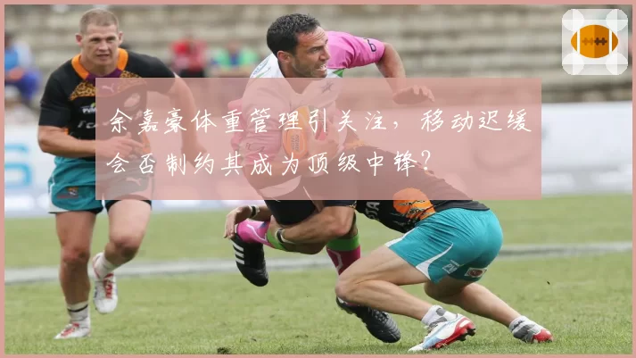 余嘉豪体重管理引关注，移动迟缓会否制约其成为顶级中锋？