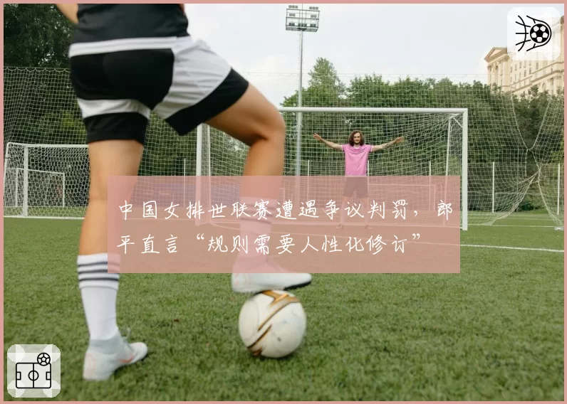 中国女排世联赛遭遇争议判罚，郎平直言“规则需要人性化修订”