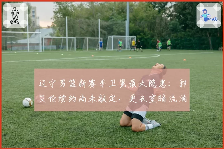 辽宁男篮新赛季卫冕最大隐患:郭艾伦续约尚未敲定,更衣室暗流涌动