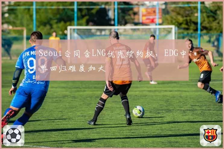 Scout合同含LNG优先续约权,EDG中单回归难度加大