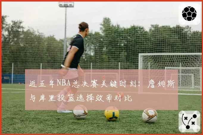 近五年NBA总决赛关键时刻：詹姆斯与库里投篮选择效率对比