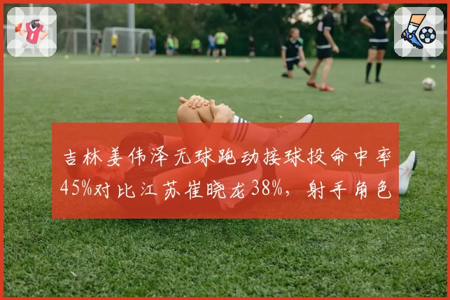 吉林姜伟泽无球跑动接球投命中率45%对比江苏崔晓龙38%，射手角色差异明显
