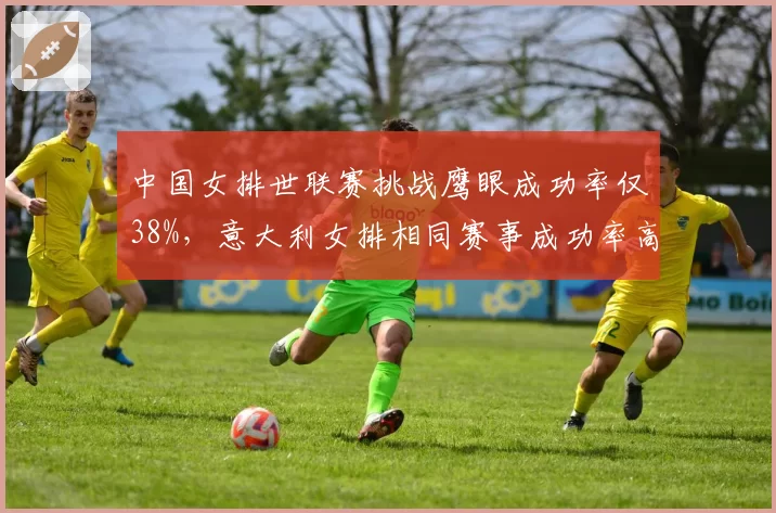 中国女排世联赛挑战鹰眼成功率仅38%,意大利女排相同赛事成功率高达62%