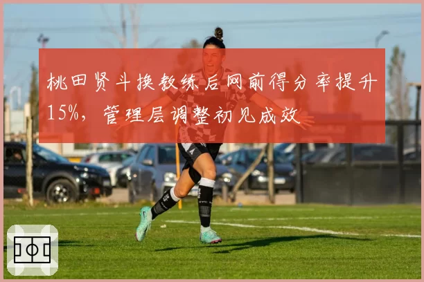 桃田贤斗换教练后网前得分率提升15%,管理层调整初见成效