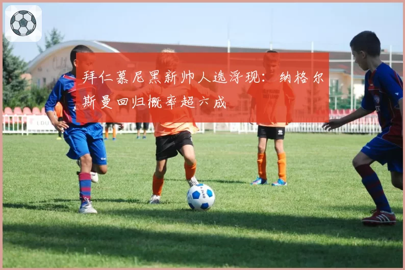 拜仁慕尼黑新帅人选浮现:纳格尔斯曼回归概率超六成