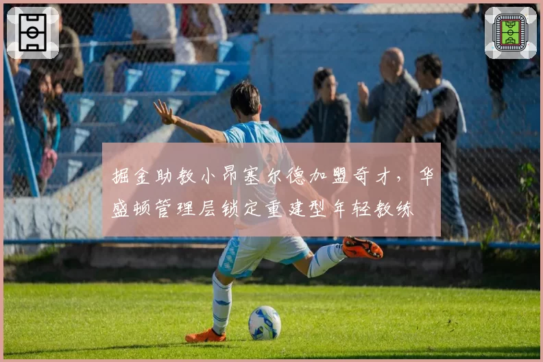 掘金助教小昂塞尔德加盟奇才,华盛顿管理层锁定重建型年轻教练
