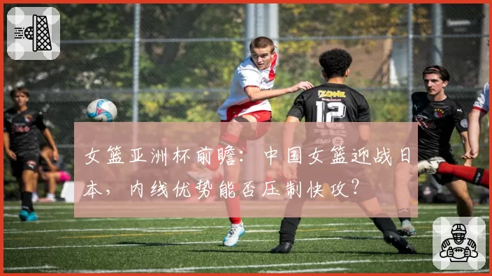 女篮亚洲杯前瞻:中国女篮迎战日本,内线优势能否压制快攻?