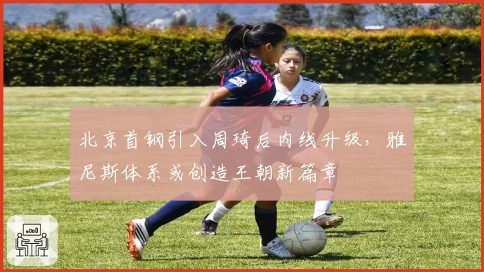 北京首钢引入周琦后内线升级,雅尼斯体系或创造王朝新篇章