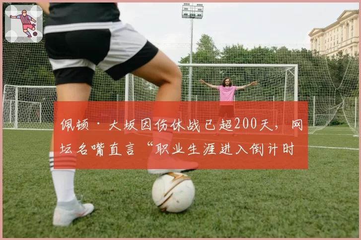 佩顿·大坂因伤休战已超200天,网坛名嘴直言“职业生涯进入倒计时”