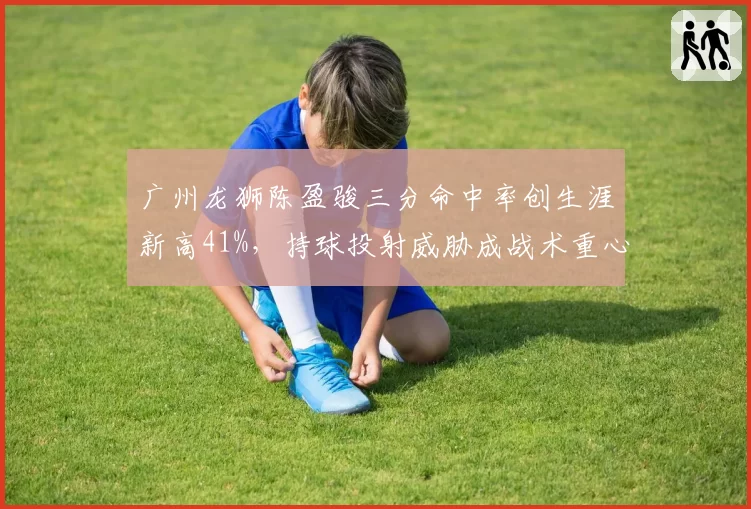 广州龙狮陈盈骏三分命中率创生涯新高41%,持球投射威胁成战术重心