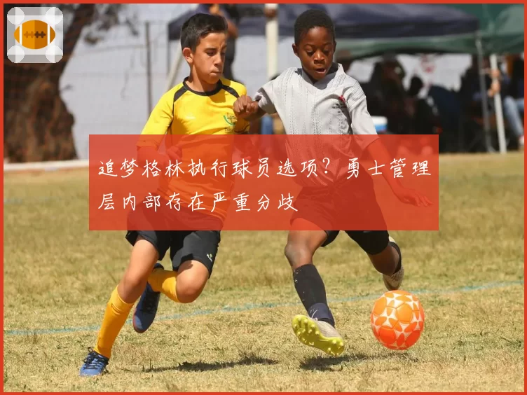 追梦格林执行球员选项?勇士管理层内部存在严重分歧
