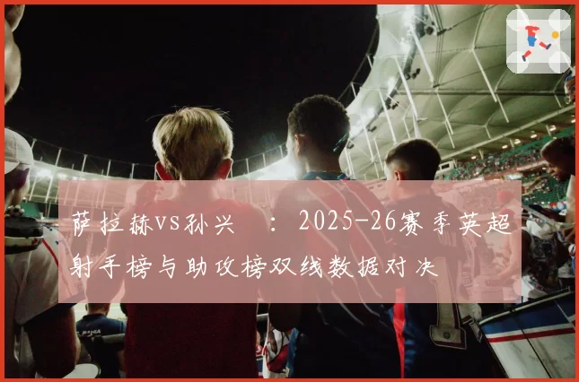 萨拉赫vs孙兴慜:2025-26赛季英超射手榜与助攻榜双线数据对决