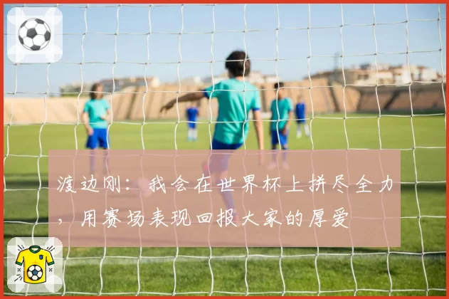 渡边刚：我会在世界杯上拼尽全力，用赛场表现回报大家的厚爱