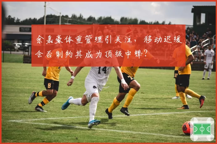 余嘉豪体重管理引关注，移动迟缓会否制约其成为顶级中锋？