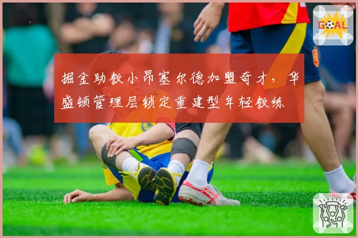 掘金助教小昂塞尔德加盟奇才，华盛顿管理层锁定重建型年轻教练