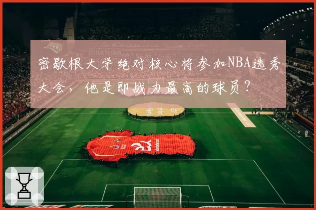 密歇根大学绝对核心将参加NBA选秀大会，他是即战力最高的球员？