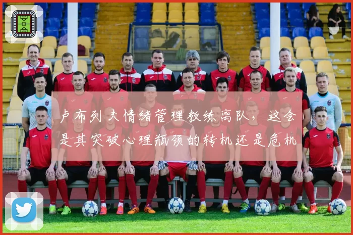 卢布列夫情绪管理教练离队，这会是其突破心理瓶颈的转机还是危机？