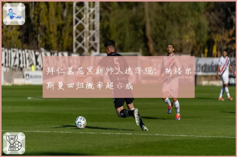 拜仁慕尼黑新帅人选浮现:纳格尔斯曼回归概率超六成