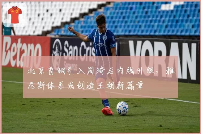 北京首钢引入周琦后内线升级,雅尼斯体系或创造王朝新篇章
