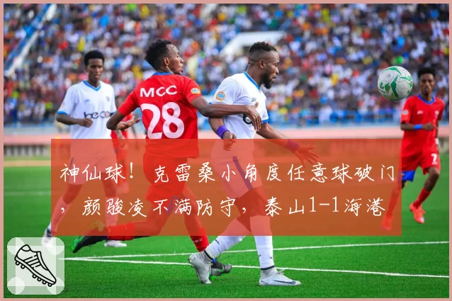 神仙球！克雷桑小角度任意球破门，颜骏凌不满防守，泰山1-1海港