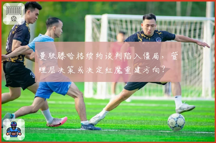 曼联滕哈格续约谈判陷入僵局,管理层决策或决定红魔重建方向?