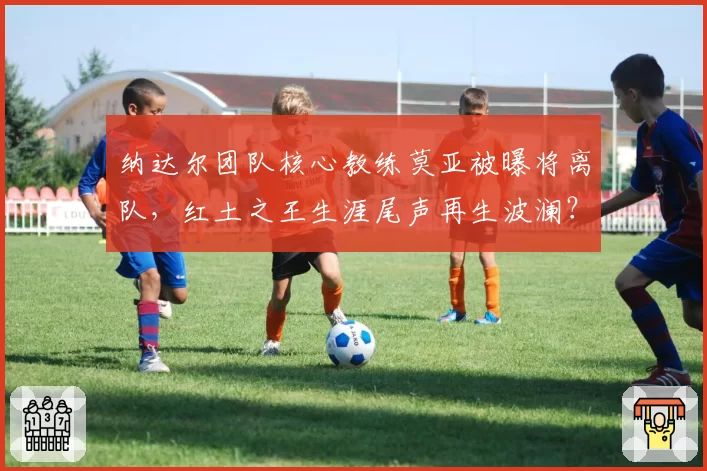 纳达尔团队核心教练莫亚被曝将离队，红土之王生涯尾声再生波澜？