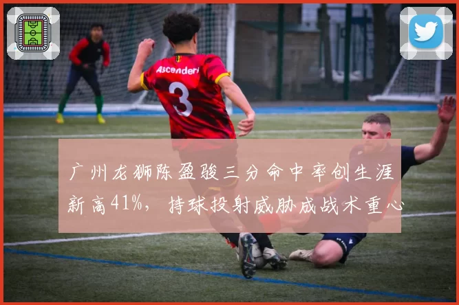 广州龙狮陈盈骏三分命中率创生涯新高41%,持球投射威胁成战术重心