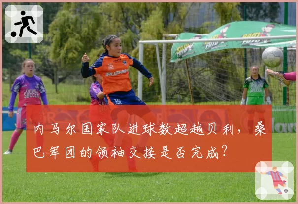 内马尔国家队进球数超越贝利,桑巴军团的领袖交接是否完成?